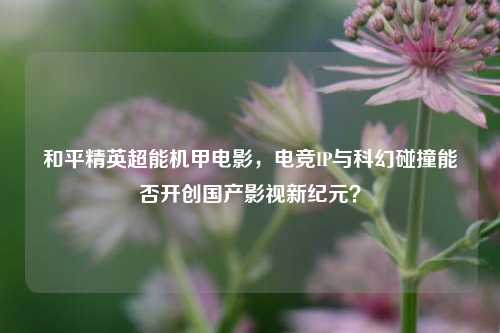 和平精英超能机甲电影，电竞IP与科幻碰撞能否开创国产影视新纪元？