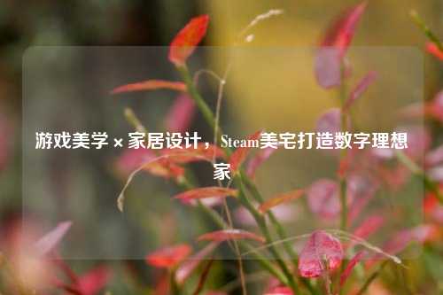 游戏美学×家居设计,Steam美宅打造数字理想家