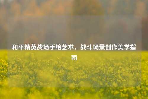 和平精英战场手绘艺术，战斗场景创作美学指南