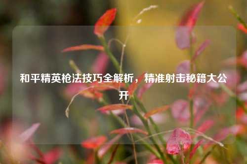 和平精英枪法技巧全解析，精准射击秘籍大公开