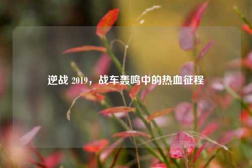 逆战 2019，战车轰鸣中的热血征程