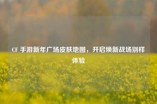 CF 手游新年广场皮肤地图,开启焕新战场别样体验