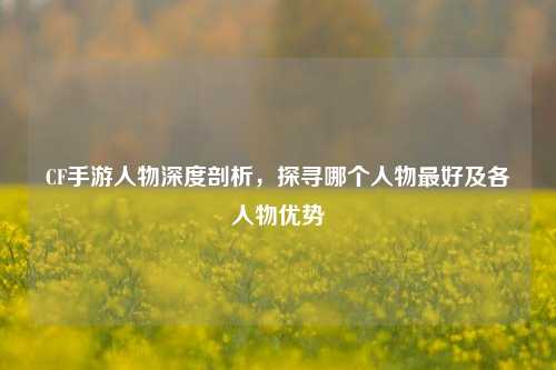 CF手游人物深度剖析,探寻哪个人物最好及各人物优势
