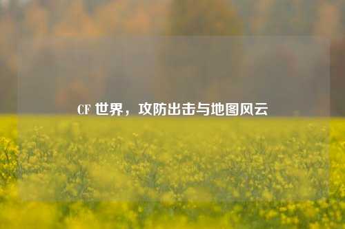 CF 世界，攻防出击与地图风云
