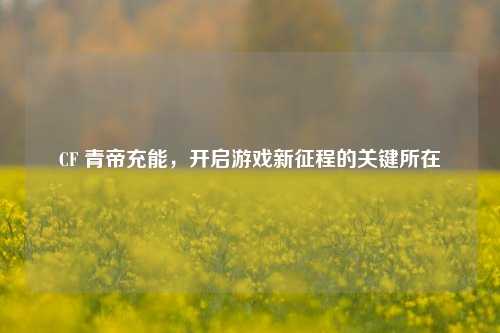 CF 青帝充能，开启游戏新征程的关键所在