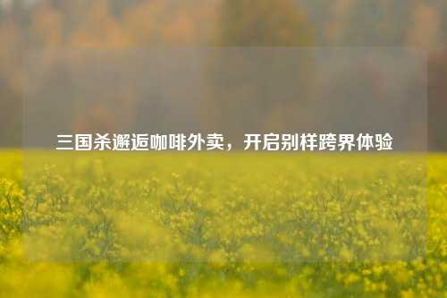三国杀邂逅咖啡外卖，开启别样跨界体验