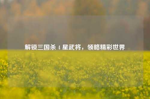 解锁三国杀 4 星武将，领略精彩世界