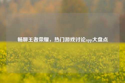 畅聊王者荣耀,热门游戏讨论app大盘点
