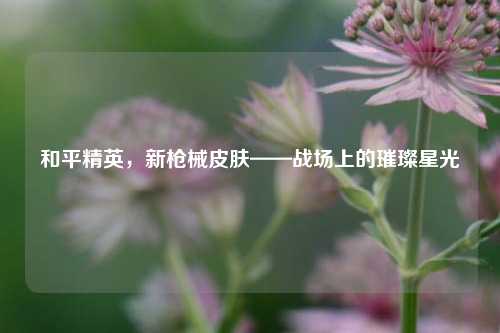 和平精英,新枪械皮肤——战场上的璀璨星光