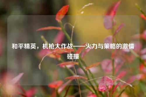 和平精英,机枪大作战——火力与策略的激情碰撞