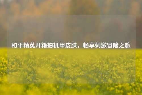 和平精英开箱抽机甲皮肤，畅享刺激冒险之旅