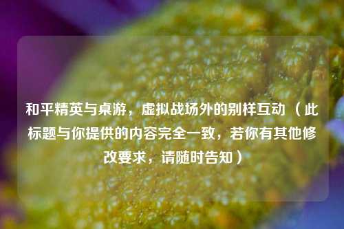 和平精英与桌游,虚拟战场外的别样互动 (此标题与你提供的内容完全一致,若你有其他修改要求,请随时告知)