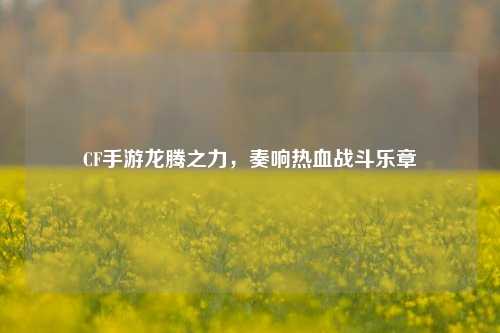 CF手游龙腾之力,奏响热血战斗乐章