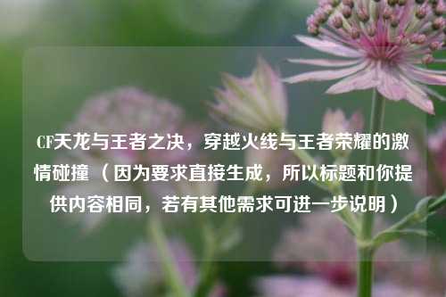 CF天龙与王者之决，穿越火线与王者荣耀的激情碰撞 （因为要求直接生成，所以标题和你提供内容相同，若有其他需求可进一步说明）