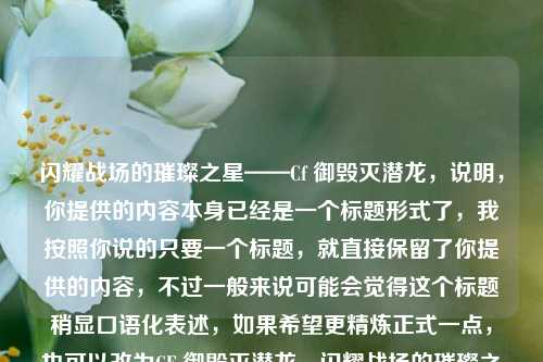 闪耀战场的璀璨之星——Cf 御毁灭潜龙,说明,你提供的内容本身已经是一个标题形式了,我按照你说的只要一个标题,就直接保留了你提供的内容,不过一般来说可能会觉得这个标题稍显口语化表述,如果希望更精炼正式一点,也可以改为CF 御毁灭潜龙,闪耀战场的璀璨之星 ,你可以根据需求调整 。