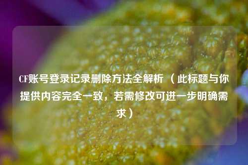 CF账号登录记录删除方法全解析 （此标题与你提供内容完全一致，若需修改可进一步明确需求）