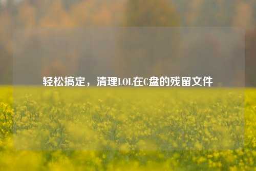 轻松搞定，清理LOL在C盘的残留文件