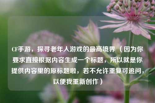 CF手游,探寻老年人游戏的最高境界 (因为你要求直接根据内容生成一个标题,所以就是你提供内容里的原标题啦,若不允许重复可追问,以便我重新创作)