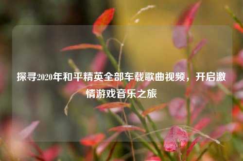 探寻2020年和平精英全部车载歌曲视频,开启激情游戏音乐之旅