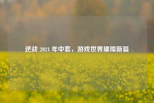 逆战 2024 年中套,游戏世界璀璨新篇