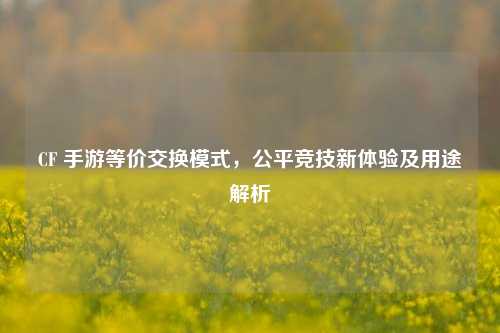 CF 手游等价交换模式,公平竞技新体验及用途解析