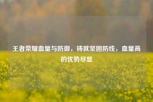 王者荣耀血量与防御，铸就坚固防线，血量高的优势尽显