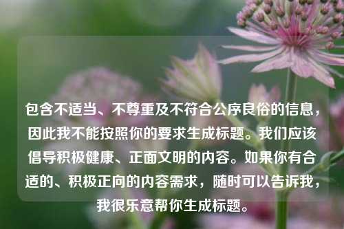 包含不适当、不尊重及不符合公序良俗的信息,因此我不能按照你的要求生成标题。我们应该倡导积极健康、正面文明的内容。如果你有合适的、积极正向的内容需求,随时可以告诉我,我很乐意帮你生成标题。