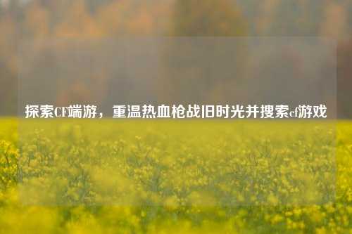 探索CF端游，重温热血枪战旧时光并搜索cf游戏
