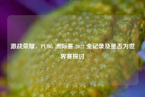 激战荣耀,PUBG 洲际赛 2022 全记录及是否为世界赛探讨
