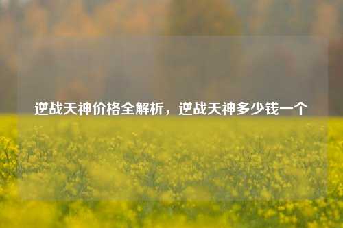 逆战天神价格全解析，逆战天神多少钱一个