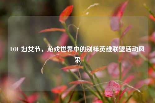 LOL 妇女节,游戏世界中的别样英雄联盟活动风采