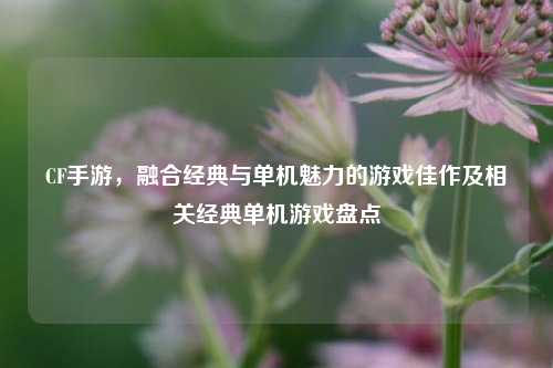 CF手游,融合经典与单机魅力的游戏佳作及相关经典单机游戏盘点