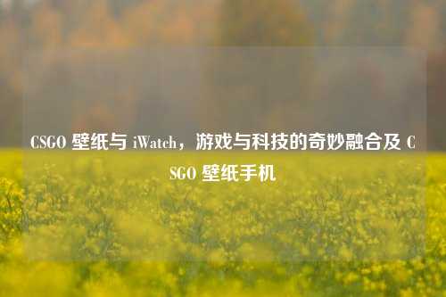 CSGO 壁纸与 iWatch，游戏与科技的奇妙融合及 CSGO 壁纸手机