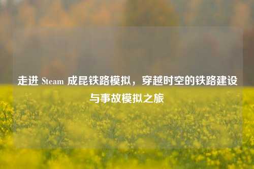 走进 Steam 成昆铁路模拟,穿越时空的铁路建设与事故模拟之旅