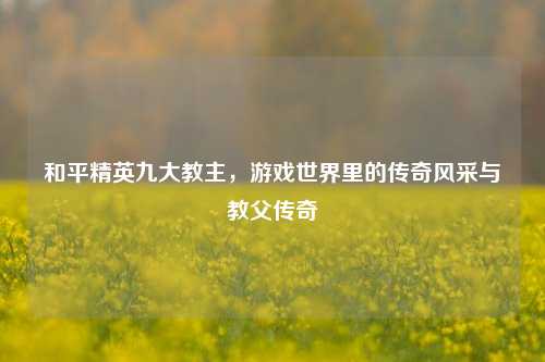 和平精英九大教主,游戏世界里的传奇风采与教父传奇