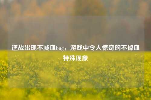 逆战出现不减血bug，游戏中令人惊奇的不掉血特殊现象