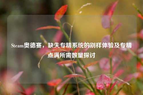Steam奥德赛,缺失专精系统的别样体验及专精点满所需数量探讨