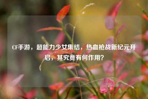 CF手游,超能力少女集结,热血枪战新纪元开启,其究竟有何作用?