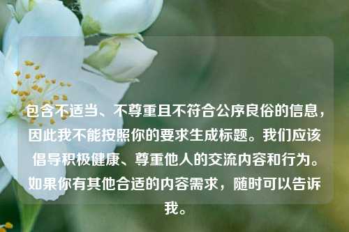 包含不适当、不尊重且不符合公序良俗的信息,因此我不能按照你的要求生成标题。我们应该倡导积极健康、尊重他人的交流内容和行为。如果你有其他合适的内容需求,随时可以告诉我。