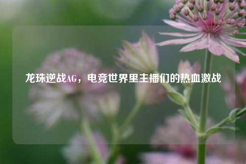 龙珠逆战AG，电竞世界里主播们的热血激战