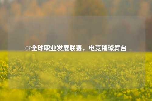 CF全球职业发展联赛，电竞璀璨舞台