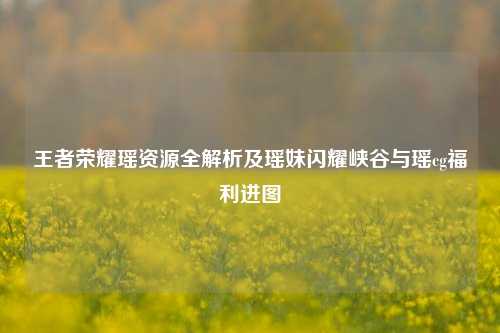 王者荣耀瑶资源全解析及瑶妹闪耀峡谷与瑶cg福利进图