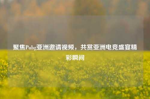 聚焦Pubg亚洲邀请视频,共赏亚洲电竞盛宴精彩瞬间