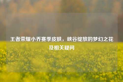 王者荣耀小乔赛季皮肤,峡谷绽放的梦幻之花及相关疑问