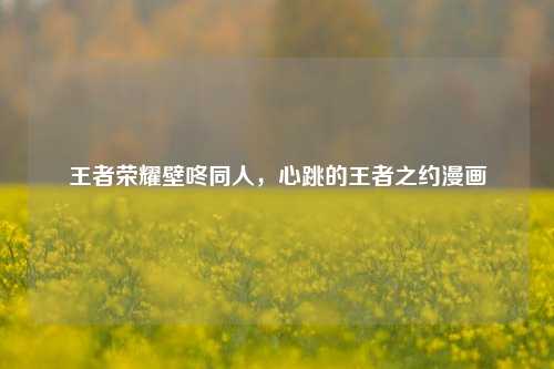 王者荣耀壁咚同人,心跳的王者之约漫画