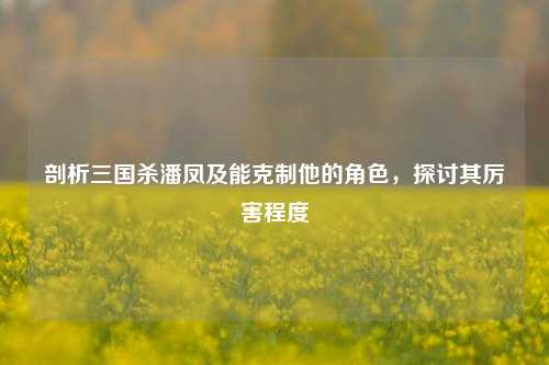 剖析三国杀潘凤及能克制他的角色,探讨其厉害程度