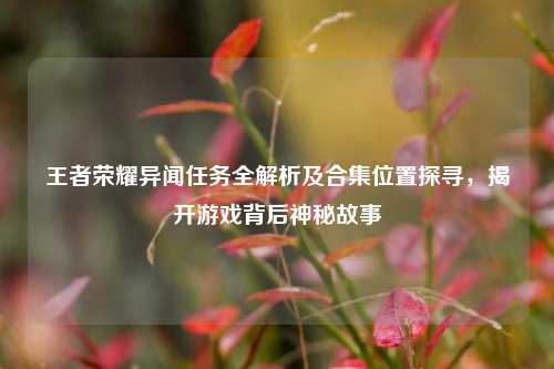 王者荣耀异闻任务全解析及合集位置探寻,揭开游戏背后神秘故事