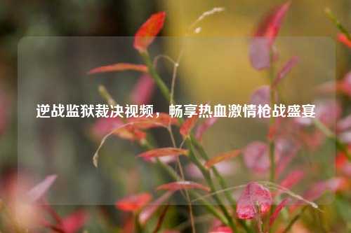 逆战监狱裁决视频，畅享热血激情枪战盛宴