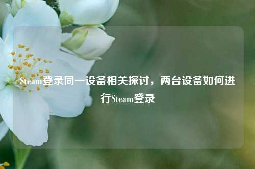 Steam登录同一设备相关探讨，两台设备如何进行Steam登录