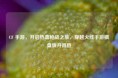 CF 手游，开启热血枪战之旅，穿越火线手游棋盘旗开得胜